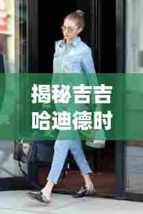 吉吉哈迪德时尚密码揭秘,2024年热门街拍潮流展望