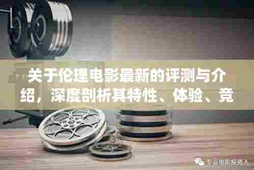 伦理电影深度评测与介绍,特性、体验、竞品对比及用户群体分析全解析