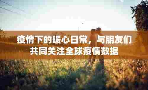 疫情下的暖心日常,全球疫情数据与友情关注的力量