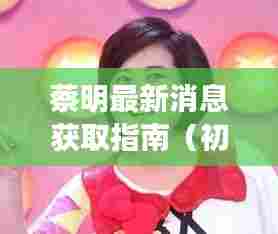 蔡明最新消息获取指南，适合初学者与进阶用户探索的指南