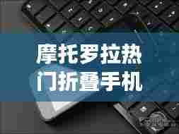 摩托罗拉折叠手机革新挑战,2024年12月4日的展望