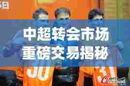 中超转会市场重磅交易深度揭秘,转会风云背后的故事(12月4日版)