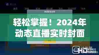 轻松上手！2024年动态直播实时封面软件下载安装全攻略（初学者与进阶用户适用）