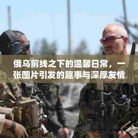 俄乌前线之下的温馨日常,图片背后的趣事与深厚友情展现