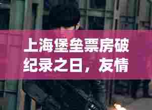 上海堡垒票房破纪录背后的友情与陪伴故事
