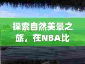 NBA间歇期的心灵之旅，自然美景探索与宁静胜地的寻觅