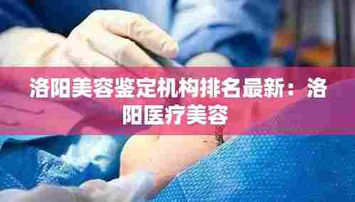 洛阳美容鉴定机构排名最新:洛阳医疗美容