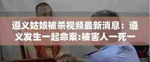 遵义姑娘被杀视频最新消息:遵义发生一起命案:被害人一死一伤