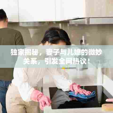 独家揭秘,妻子与儿媳的微妙关系,引发全网热议!