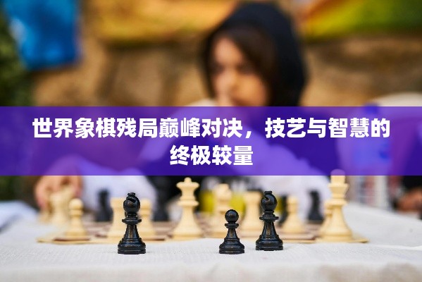 世界象棋残局巅峰对决,技艺与智慧的终极较量