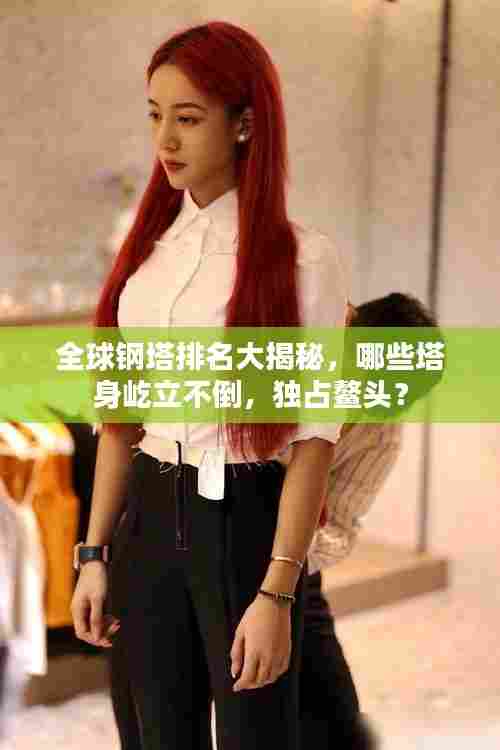 全球钢塔排名大揭秘,哪些塔身屹立不倒,独占鳌头?